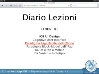 Diario Lezioni
          LEZIONE 03

          iOS UI Design
     Cognitive User Interface
Paradigma Page-Model dell’iPhone
 Paradigma Block-Model dell’iPad
       Da Desktop a Mobile
      Da Sketch a Prototipo
 
