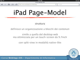 iPad Page-Model
                     struttura

definisce un organizzazione a blocchi dei contenuti

         simile a quella del desktop web
  ma ottimizzata per un touch-screen da 9.7inch

       con split-view in modalità native-like
 