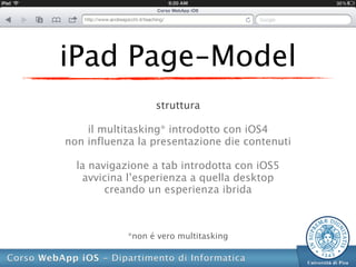 iPad Page-Model
                  struttura

    il multitasking* introdotto con iOS4
non influenza la presentazione die contenuti

  la navigazione a tab introdotta con iOS5
   avvicina l’esperienza a quella desktop
        creando un esperienza ibrida



            *non é vero multitasking
 