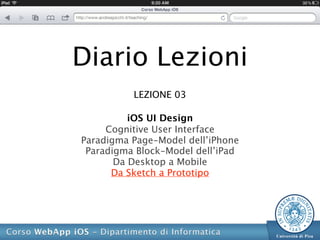 Diario Lezioni
          LEZIONE 03

          iOS UI Design
     Cognitive User Interface
Paradigma Page-Model dell’iPhone
 Paradigma Block-Model dell’iPad
       Da Desktop a Mobile
      Da Sketch a Prototipo
 