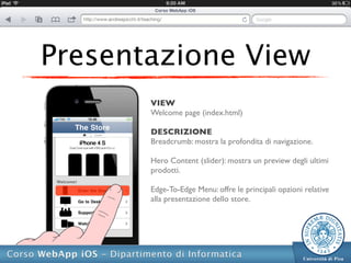Presentazione View
       VIEW
       Welcome page (index.html)

       DESCRIZIONE
       Breadcrumb: mostra la profondita di navigazione.

       Hero Content (slider): mostra un preview degli ultimi
       prodotti.

       Edge-To-Edge Menu: offre le principali opzioni relative
       alla presentazione dello store.
 