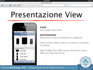 Presentazione View
       VIEW
       Home page (home.html)

       DESCRIZIONE
       Breadcrumb: mostra la profondita di navigazione.

       Hero Content (slider): mostra un preview di 3 prodotti
       in evidenza.

       Edge-To-Edge Menu: offre accesso alle diverse sezioni
       dello store (shop by device).
 