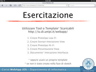 Esercitazione
Utilizzare Tool o Template* Scaricabili
     http://iu.di.unipi.it/webapp/

    1. Creare Prototipo Low-Fi
    2. Creare Scenari Interazione View
    3. Creare Prototipo Hi-Fi
    3. Creare Presentazione View
    3. Documento* Interazione Interfacce


     * oppure usare un proprio template
  * se non é stato creato nella fase di sketch
 
