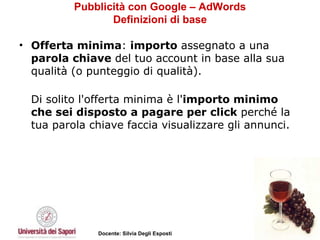 Pubblicità con Google – AdWords Definizioni di base Offerta minima :  importo  assegnato a una  parola chiave  del tuo account in base alla sua qualità (o punteggio di qualità).  Di solito l'offerta minima è l' importo minimo che sei disposto a pagare per click  perché la tua parola chiave faccia visualizzare gli annunci. 