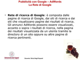 Pubblicità con Google – AdWords La Rete di Google Rete di ricerca di Google : è composta dalle pagine di ricerca di Google, dai siti di ricerca e dai siti che visualizzano pagine dei risultati di ricerca. Gli annunci AdWords possono essere visualizzati, accanto o sopra i risultati di ricerca, nella pagina dei risultati visualizzata da un utente tramite la directory di un sito oppure su altre pagine di ricerca pertinenti. 