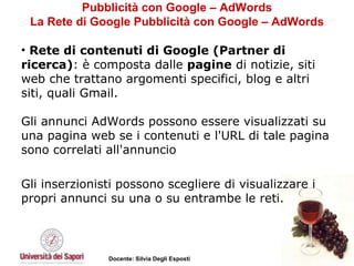 Pubblicità con Google – AdWords La Rete di Google Pubblicità con Google – AdWords Rete di contenuti di Google (Partner di ricerca) : è composta dalle  pagine  di notizie, siti web che trattano argomenti specifici, blog e altri siti, quali Gmail. Gli annunci AdWords possono essere visualizzati su una pagina web se i contenuti e l'URL di tale pagina sono correlati all'annuncio Gli inserzionisti possono scegliere di visualizzare i propri annunci su una o su entrambe le reti. 