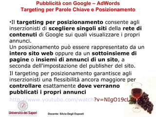 Pubblicità con Google – AdWords Targeting per Parole Chiave e Posizionamento Il  targeting per posizionamento  consente agli inserzionisti di  scegliere singoli siti  della  rete di contenuti  di Google sui quali visualizzare i propri annunci.  Un posizionamento può essere rappresentato da un  intero sito web  oppure da un  sottoinsieme di pagine  o  insiemi di annunci di un sito , a seconda dell'impostazione del publisher del sito. Il targeting per posizionamento garantisce agli inserzionisti una flessibilità ancora maggiore per  controllare  esattamente  dove verranno pubblicati i propri annunci   http://www.youtube.com/ watch ?v=NIgO19cL4I0   