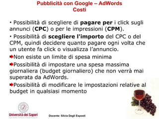 Pubblicità con Google – AdWords Costi Possibilità di scegliere di  pagare per  i click sugli annunci ( CPC ) o per le impressioni ( CPM ).  Possibilità di  scegliere l'importo  del CPC o del CPM, quindi decidere quanto pagare ogni volta che un utente fa click o visualizza l’annuncio.  Non esiste un limite di spesa minima Possibilità di impostare una spesa massima giornaliera (budget giornaliero) che non verrà mai superata da AdWords.  Possibilità di modificare le impostazioni relative al budget in qualsiasi momento 