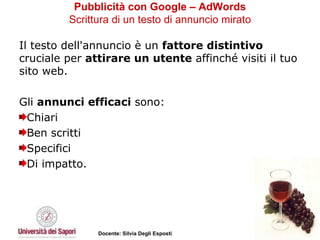 Pubblicità con Google – AdWords   Scrittura di un testo di annuncio mirato   Il testo dell'annuncio è un  fattore distintivo  cruciale per  attirare un utente  affinché visiti il tuo sito web.  Gli  annunci efficaci  sono:  Chiari Ben scritti Specifici  Di impatto.  