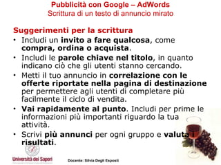 Pubblicità con Google – AdWords   Scrittura di un testo di annuncio mirato   Suggerimenti per la scrittura   Includi un  invito a fare qualcosa , come  compra, ordina o acquista .  Includi le  parole chiave nel titolo , in quanto indicano ciò che gli utenti stanno cercando.  Metti il tuo annuncio in  correlazione con le offerte riportate nella pagina di destinazione  per permettere agli utenti di completare più facilmente il ciclo di vendita.  Vai rapidamente al punto . Includi per prime le informazioni più importanti riguardo la tua attività.  Scrivi  più annunci  per ogni gruppo e  valuta i risultati . 