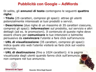 Pubblicità con Google – AdWords Di solito, gli  annunci di testo  contengono le seguenti  quattro righe :  Titolo  (25 caratteri, compresi gli spazi): attrae gli utenti potenzialmente interessati ai tuoi prodotti o servizi.  Descrizione  (due righe di un massimo di 35 caratteri ciascuna, compresi gli spazi):  informazion i sul prodotto, sul servizio e altri dettagli (ad es. le promozioni). Il contenuto di queste righe deve essere chiaro per  comunicare  le tue intenzioni e talmente persuasivo da  convincere  l'utente a fare click sull'annuncio URL di visualizzazione  (35 caratteri, compresi gli spazi): indica quale sito web l'utente visiterà se farà click sul vostro annuncio.  URL di destinazione  (fino a 1024 caratteri): è la pagina visualizzata dagli utenti quando fanno click sull'annuncio. L'URL non compare nel tuo annuncio.  