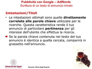 Pubblicità con Google – AdWords   Scrittura di un testo di annuncio mirato Intestazioni/Titoli Le intestazioni ottimali sono quelle  direttamente correlate alle parole chiave  utilizzate per le ricerche. Questa caratteristica rende il tuo annuncio di particolare  pertinenza  per gli interessi dell'utente che effettua la ricerca.  Se la parola chiave contenuta nel testo del tuo annuncio è identica a quella cercata, comparirà in grassetto nell'annuncio.  