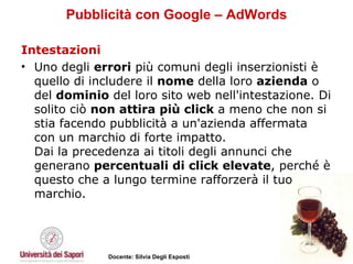 Pubblicità con Google – AdWords Intestazioni Uno degli  errori  più comuni degli inserzionisti è quello di includere il  nome  della loro  azienda  o del  dominio  del loro sito web nell'intestazione. Di solito ciò  non attira più click  a meno che non si stia facendo pubblicità a un'azienda affermata con un marchio di forte impatto.  Dai la precedenza ai titoli degli annunci che generano  percentuali di click elevate , perché è questo che a lungo termine rafforzerà il tuo marchio.  
