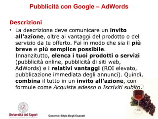Pubblicità con Google – AdWords Descrizioni La descrizione deve comunicare un  invito all'azione , oltre ai vantaggi del prodotto o del servizio da te offerto. Fai in modo che sia il  più breve  e  più semplice possibile .  Innanzitutto,  elenca i tuoi prodotti o servizi  (pubblicità online, pubblicità di siti web, AdWords) e i  relativi vantaggi  (ROI elevato, pubblicazione immediata degli annunci). Quindi,  combina  il tutto in un  invito all'azione , con formule come  Acquista adesso  o  Iscriviti subito . 