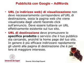 Pubblicità con Google – AdWords URL (o indirizzo web) di visualizzazione  non deve necessariamente corrispondere all'URL di destinazione, ossia la pagina web che viene visualizzata dagli utenti facendo click sull'annuncio. Deve essere tuttavia un URL effettivamente esistente sul tuo sito.  URL di destinazione  deve promuovere lo  specifico prodotto  o servizio che il tuo pubblico sta cercando, anziché la home page del tuo sito. In genere è più efficace indirizzare rapidamente gli utenti alla pagina di destinazione che è per loro di maggiore interesse. 