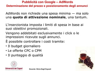 Pubblicità con Google – AdWords Determinazione del prezzo e posizionamento degli annunci   AdWords non richiede una spesa minima — ma solo una  quota di attivazione nominale , una tantum.  L'inserzionista imposta i limiti di spesa in base ai suoi obiettivi promozionali.  Vengono addebitati esclusivamente i click o le impressioni ricevute sugli annunci. È possibile controllare i costi tramite:  Il budget giornaliero  Le offerte CPC o CPM  Il punteggio di qualità 