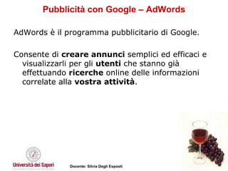 Pubblicità con Google – AdWords AdWords è il programma pubblicitario di Google.  Consente di  creare annunci  semplici ed efficaci e visualizzarli per gli  utenti  che stanno già effettuando  ricerche  online delle informazioni correlate alla  vostra attività .  