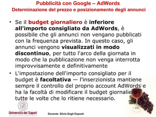 Pubblicità con Google – AdWords   Determinazione del prezzo e posizionamento degli annunci Se il  budget giornaliero  è  inferiore all'importo consigliato da AdWords , è possibile che gli annunci non vengano pubblicati con la frequenza prevista. In questo caso, gli annunci vengono  visualizzati in modo discontinuo , per tutto l'arco della giornata in modo che la pubblicazione non venga interrotta improvvisamente e definitivamente  L'impostazione dell'importo consigliato per il budget è  facoltativa  — l'inserzionista mantiene sempre il controllo del proprio account AdWords e ha la facoltà di modificare il budget giornaliero tutte le volte che lo ritiene necessario. 