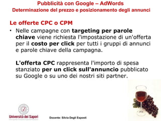Pubblicità con Google – AdWords   Determinazione del prezzo e posizionamento degli annunci Le offerte CPC o CPM Nelle campagne con  targeting per parole chiave  viene richiesta l'impostazione di un'offerta per il  costo per click  per tutti i gruppi di annunci e parole chiave della campagna.  L'offerta CPC  rappresenta l'importo di spesa stanziato  per un click sull'annuncio  pubblicato su Google o su uno dei nostri siti partner.  