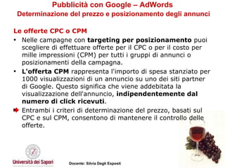 Pubblicità con Google – AdWords   Determinazione del prezzo e posizionamento degli annunci Le offerte CPC o CPM Nelle campagne con  targeting per posizionamento  puoi scegliere di effettuare offerte per il CPC o per il costo per mille impressioni (CPM) per tutti i gruppi di annunci o posizionamenti della campagna.  L'offerta CPM  rappresenta l'importo di spesa stanziato per 1000 visualizzazioni di un annuncio su uno dei siti partner di Google. Questo significa che viene addebitata la visualizzazione dell'annuncio,  indipendentemente dal numero di click ricevuti .  Entrambi i criteri di determinazione del prezzo, basati sul CPC e sul CPM, consentono di mantenere il controllo delle offerte.  