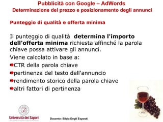 Pubblicità con Google – AdWords   Determinazione del prezzo e posizionamento degli annunci Punteggio di qualità e offerta minima   Il punteggio di qualità  determina l'importo dell'offerta minima  richiesta affinché la parola chiave possa attivare gli annunci.  Viene calcolato in base a: CTR della parola chiave pertinenza del testo dell'annuncio rendimento storico della parola chiave  altri fattori di pertinenza 