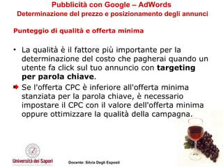Pubblicità con Google – AdWords   Determinazione del prezzo e posizionamento degli annunci Punteggio di qualità e offerta minima   La qualità è il fattore più importante per la determinazione del costo che pagherai quando un utente fa click sul tuo annuncio con  targeting per parola chiave . Se l'offerta CPC è inferiore all'offerta minima stanziata per la parola chiave, è necessario impostare il CPC con il valore dell'offerta minima oppure ottimizzare la qualità della campagna.  