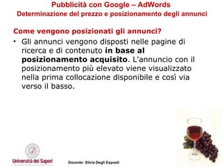 Pubblicità con Google – AdWords   Determinazione del prezzo e posizionamento degli annunci Come vengono posizionati gli annunci? Gli annunci vengono disposti nelle pagine di ricerca e di contenuto  in base al posizionamento acquisito . L'annuncio con il posizionamento più elevato viene visualizzato nella prima collocazione disponibile e così via verso il basso.  