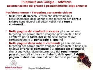 Pubblicità con Google – AdWords   Determinazione del prezzo e posizionamento degli annunci Posizionamento - Targeting per parole chiave Nella  rete di ricerca  i criteri che determinano il posizionamento degli annunci con targeting per  parole chiave  sono diversi dai criteri validi nella  rete di contenuti .  Nelle pagine dei risultati di ricerca  gli annunci con targeting per parole chiave vengono posizionati in base all'offerta per il  costo per click  delle parole chiave corrispondenti e al  punteggio di qualità   Nelle pagine della rete di contenuti  gli annunci con targeting per parole chiave vengono posizionati in base alla relativa  offerta di contenuto  e al  punteggio di qualità  che, a sua volta, viene determinato dal  rendimento passato su tali siti  e  su siti simili , dalla  qualità della pagina di destinazione  e da altri fattori di pertinenza.  