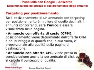 Pubblicità con Google – AdWords   Determinazione del prezzo e posizionamento degli annunci Targeting per posizionamento Se il posizionamento di un annuncio con targeting per posizionamento è migliore di quello degli altri annunci concorrenti, sarà  l'unico  a essere visualizzato nella pagina.  Annuncio con offerta di costo (CPM),  il posizionamento viene determinato dall'offerta CPM e dal punteggio di qualità che, a sua volta, è proporzionale alla qualità della pagina di destinazione.  Annuncio con offerta CPC , viene presa in considerazione anche la percentuale di click quando si calcola il punteggio di qualità. 