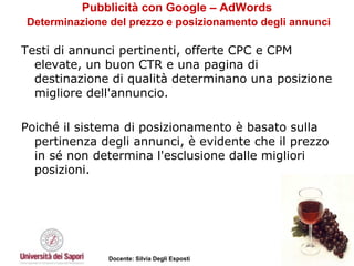 Pubblicità con Google – AdWords   Determinazione del prezzo e posizionamento degli annunci Testi di annunci pertinenti, offerte CPC e CPM elevate, un buon CTR e una pagina di destinazione di qualità determinano una posizione migliore dell'annuncio.  Poiché il sistema di posizionamento è basato sulla pertinenza degli annunci, è evidente che il prezzo in sé non determina l'esclusione dalle migliori posizioni. 