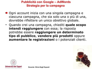 Pubblicità con Google – AdWords Strategia per la campagna  Ogni account inizia con una singola campagna e ciascuna campagna, che sia solo una o più di una, dovrebbe riflettere un unico obiettivo globale.  Quando crei una campagna, chiediti  quale scopo intendi raggiungere  con essa; la risposta potrebbe essere  raggiungere un determinato tipo di pubblico ,  vendere più prodotti  oppure  aumentare le registrazioni  o i potenziali clienti.  