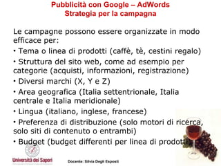 Pubblicità con Google – AdWords Strategia per la campagna Le campagne possono essere organizzate in modo efficace per:  Tema o linea di prodotti (caffè, tè, cestini regalo)  Struttura del sito web, come ad esempio per categorie (acquisti, informazioni, registrazione)  Diversi marchi (X, Y e Z)  Area geografica (Italia settentrionale, Italia centrale e Italia meridionale)  Lingua (italiano, inglese, francese)  Preferenza di distribuzione (solo motori di ricerca, solo siti di contenuto o entrambi)  Budget (budget differenti per linea di prodotti) 