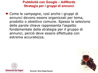 Pubblicità con Google – AdWords Strategia per i gruppi di annunci Come le campagne, così anche i gruppi di annunci devono essere organizzati per tema, prodotto o obiettivo comune. Spesso la selezione delle parole chiave rappresenta l'aspetto fondamentale della strategia per il gruppo di annunci, perciò deve essere effettuata con estrema accuratezza.  