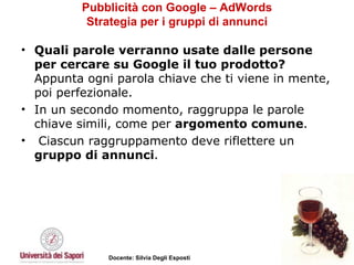 Pubblicità con Google – AdWords Strategia per i gruppi di annunci Quali parole verranno usate dalle persone per cercare su Google il tuo prodotto?  Appunta ogni parola chiave che ti viene in mente, poi perfezionale.  In un secondo momento, raggruppa le parole chiave simili, come per  argomento comune . Ciascun raggruppamento deve riflettere un  gruppo di annunci .  