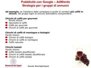 Pubblicità con Google – AdWords Strategia per i gruppi di annunci Ad esempio,  se l'obiettivo della campagna è quello di vendere  più caffè in chicchi , dei gruppi logici di annunci potrebbero comprendere:  Chicchi di caffè per gourmet  Parole chiave:  Specialità di caffè  Caffè per gourmet  Chicchi di caffè per gourmet Chicchi di caffè di montagna e biologici Parole chiave:  Chicchi di caffè biologici  Chicchi di caffè di montagna  Caffè naturale Chicchi tostati Parole chiave:  Caffè tostato decaffeinato  Chicchi di caffè tostato decaffeinato  Chicchi di caffè tostato 
