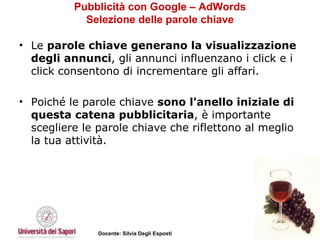 Pubblicità con Google – AdWords Selezione delle parole chiave Le  parole chiave generano la visualizzazione degli annunci , gli annunci influenzano i click e i click consentono di incrementare gli affari.  Poiché le parole chiave  sono l'anello iniziale di questa catena pubblicitaria , è importante scegliere le parole chiave che riflettono al meglio la tua attività.  