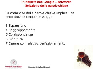 Pubblicità con Google – AdWords Selezione delle parole chiave La creazione delle parole chiave implica una procedura in cinque passaggi: Espansione Raggruppamento Corrispondenza Rifinitura  Esame con relativo perfezionamento.  