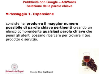 Pubblicità con Google – AdWords Selezione delle parole chiave Passaggio 1. Espansione consiste nel  produrre il maggior numero possibile di parole chiave pertinenti  creando un elenco comprendente  qualsiasi parola chiave  che pensi gli utenti possano ricercare per trovare il tuo prodotto o servizio.  