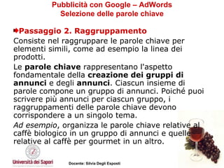 Pubblicità con Google – AdWords Selezione delle parole chiave Passaggio 2. Raggruppamento Consiste nel raggruppare le parole chiave per elementi simili, come ad esempio la linea dei prodotti. Le  parole chiave  rappresentano l'aspetto fondamentale della  creazione dei gruppi di annunci  e degli  annunci . Ciascun insieme di parole compone un gruppo di annunci. Poiché puoi scrivere più annunci per ciascun gruppo, i raggruppamenti delle parole chiave devono corrispondere a un singolo tema. Ad esempio , organizza le parole chiave relative al caffè biologico in un gruppo di annunci e quelle relative al caffè per gourmet in un altro.  