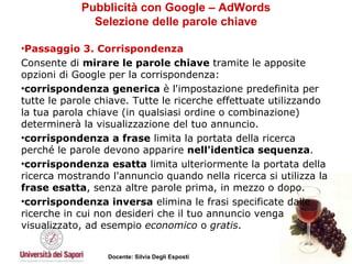 Pubblicità con Google – AdWords Selezione delle parole chiave Passaggio 3. Corrispondenza   Consente di  mirare le parole chiave  tramite le apposite opzioni di Google per la corrispondenza:  corrispondenza generica  è l'impostazione predefinita per tutte le parole chiave. Tutte le ricerche effettuate utilizzando la tua parola chiave (in qualsiasi ordine o combinazione) determinerà la visualizzazione del tuo annuncio.  corrispondenza a frase  limita la portata della ricerca perché le parole devono apparire  nell'identica sequenza .  corrispondenza esatta  limita ulteriormente la portata della ricerca mostrando l'annuncio quando nella ricerca si utilizza la  frase esatta , senza altre parole prima, in mezzo o dopo.  corrispondenza inversa  elimina le frasi specificate dalle ricerche in cui non desideri che il tuo annuncio venga visualizzato, ad esempio  economico  o  gratis . 