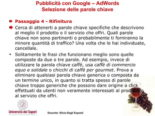 Pubblicità con Google – AdWords Selezione delle parole chiave Passaggio 4 - Rifinitura Cerca di attenerti a parole chiave specifiche che descrivono al meglio il prodotto o il servizio che offri. Quali parole chiave non sono pertinenti o probabilmente ti forniranno la minore quantità di traffico? Una volta che le hai individuate, cancellale. Solitamente le frasi che funzionano meglio sono quelle composte da due o tre parole. Ad esempio, invece di utilizzare la parola chiave  caffè , usa  caffè di commercio equo e solidale  o  chicchi di caffè per gourmet . Prova a eliminare qualsiasi parola chiave generica o composta da un termine unico, in quanto si tratta spesso di parole chiave troppo generiche che possono dare origine a click effettuati da utenti non veramente interessati al prodotto o al servizio che offri.  