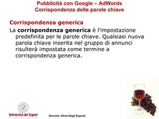 Pubblicità con Google – AdWords Corrispondenza delle parole chiave Corrispondenza generica La  corrispondenza generica  è l'impostazione predefinita per le parole chiave. Qualsiasi nuova parola chiave inserita nel gruppo di annunci risulterà impostata come termine a corrispondenza generica. 