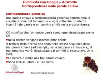 Pubblicità con Google – AdWords Corrispondenza delle parole chiave Corrispondenza generica Una parola chiave a corrispondenza generica determinerà la visualizzazione del tuo annuncio ogni volta che un utente inserirà tale parola o un termine simile nella propria ricerca.  Ciò significa che l'annuncio verrà comunque visualizzato anche se: Nella ricerca vengono inserite altre parole.  I termini della ricerca non sono nella stessa sequenza della tua parola chiave (ad esempio, se la tua parola chiave è  x, , il tuo annuncio verrà visualizzato dai termini di ricerca  xyz,   zx  o  zyx ).  La ricerca è simile alla tua parola chiave.  Sono inclusi i plurali e i sinonimi.  
