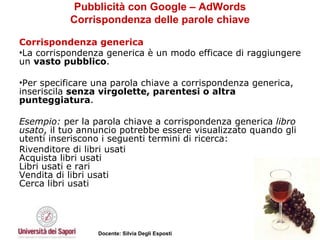 Pubblicità con Google – AdWords Corrispondenza delle parole chiave Corrispondenza generica La corrispondenza generica è un modo efficace di raggiungere un  vasto pubblico .  Per specificare una parola chiave a corrispondenza generica, inseriscila  senza virgolette, parentesi o altra punteggiatura .  Esempio:  per la parola chiave a corrispondenza generica  libro usato , il tuo annuncio potrebbe essere visualizzato quando gli utenti inseriscono i seguenti termini di ricerca: Rivenditore di libri usati Acquista libri usati Libri usati e rari Vendita di libri usati Cerca libri usati 