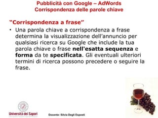 Pubblicità con Google – AdWords Corrispondenza delle parole chiave “ Corrispondenza a frase” Una parola chiave a corrispondenza a frase determina la visualizzazione dell’annuncio per qualsiasi ricerca su Google che include la tua parola chiave o frase  nell'esatta sequenza  e  forma  da te  specificata . Gli eventuali ulteriori termini di ricerca possono precedere o seguire la frase.  
