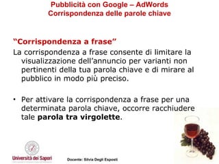 Pubblicità con Google – AdWords Corrispondenza delle parole chiave “ Corrispondenza a frase”   La corrispondenza a frase consente di limitare la visualizzazione dell’annuncio per varianti non pertinenti della tua parola chiave e di mirare al pubblico in modo più preciso.  Per attivare la corrispondenza a frase per una determinata parola chiave, occorre racchiudere tale  parola tra virgolette .  