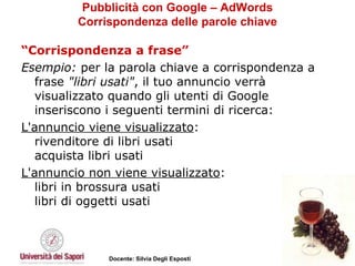 Pubblicità con Google – AdWords Corrispondenza delle parole chiave “ Corrispondenza a frase” Esempio:  per la parola chiave a corrispondenza a frase  "libri usati" , il tuo annuncio verrà visualizzato quando gli utenti di Google inseriscono i seguenti termini di ricerca: L'annuncio viene visualizzato : rivenditore di libri usati acquista libri usati  L'annuncio non viene visualizzato : libri in brossura usati libri di oggetti usati 