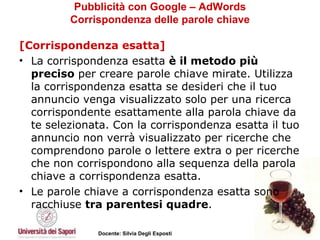Pubblicità con Google – AdWords Corrispondenza delle parole chiave [Corrispondenza esatta] La corrispondenza esatta  è il metodo più preciso  per creare parole chiave mirate. Utilizza la corrispondenza esatta se desideri che il tuo annuncio venga visualizzato solo per una ricerca corrispondente esattamente alla parola chiave da te selezionata. Con la corrispondenza esatta il tuo annuncio non verrà visualizzato per ricerche che comprendono parole o lettere extra o per ricerche che non corrispondono alla sequenza della parola chiave a corrispondenza esatta.  Le parole chiave a corrispondenza esatta sono racchiuse  tra parentesi quadre .  
