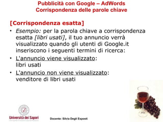 Pubblicità con Google – AdWords Corrispondenza delle parole chiave [Corrispondenza esatta] Esempio:  per la parola chiave a corrispondenza esatta  [libri usati] , il tuo annuncio verrà visualizzato quando gli utenti di Google.it inseriscono i seguenti termini di ricerca: L'annuncio viene visualizzato : libri usati L'annuncio non viene visualizzato : venditore di libri usati 