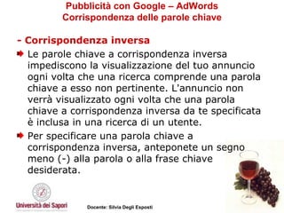 Pubblicità con Google – AdWords Corrispondenza delle parole chiave - Corrispondenza inversa Le parole chiave a corrispondenza inversa impediscono la visualizzazione del tuo annuncio ogni volta che una ricerca comprende una parola chiave a esso non pertinente. L'annuncio non verrà visualizzato ogni volta che una parola chiave a corrispondenza inversa da te specificata è inclusa in una ricerca di un utente. Per specificare una parola chiave a corrispondenza inversa, anteponete un segno meno (-) alla parola o alla frase chiave desiderata.  